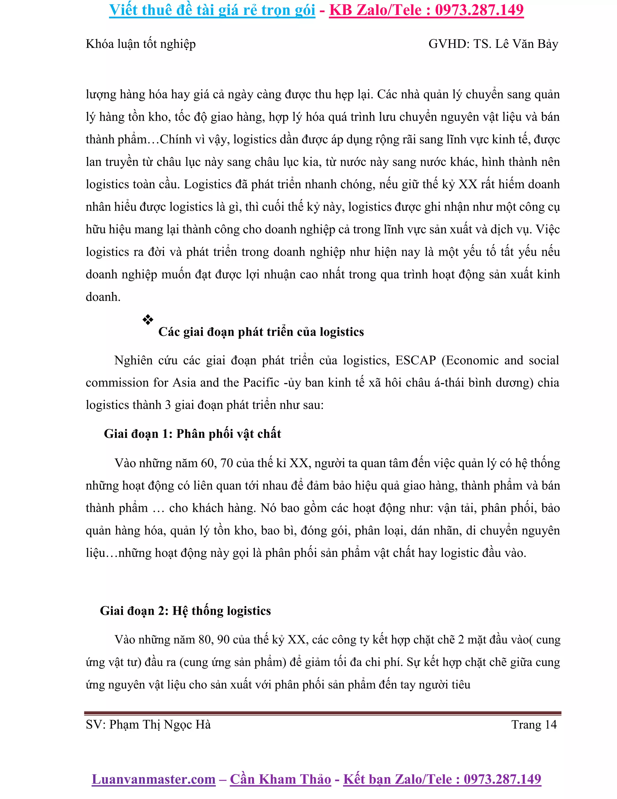 Viết thuê đề tài giá rẻ trọn gói - KB Zalo/Tele : 0973.287.149
Luanvanmaster.com – Cần Kham Thảo - Kết bạn Zalo/Tele : 0973.287.149
Khóa luận tốt nghiệp GVHD: TS. Lê Văn Bảy
lượng hàng hóa hay giá cả ngày càng được thu hẹp lại. Các nhà quản lý chuyển sang quản
lý hàng tồn kho, tốc độ giao hàng, hợp lý hóa quá trình lưu chuyển nguyên vật liệu và bán
thành phẩm…Chính vì vậy, logistics dần được áp dụng rộng rãi sang lĩnh vực kinh tế, được
lan truyền từ châu lục này sang châu lục kia, từ nước này sang nước khác, hình thành nên
logistics toàn cầu. Logistics đã phát triển nhanh chóng, nếu giữ thế kỷ XX rất hiếm doanh
nhân hiểu được logistics là gì, thì cuối thế kỷ này, logistics được ghi nhận như một công cụ
hữu hiệu mang lại thành công cho doanh nghiệp cả trong lĩnh vực sản xuất và dịch vụ. Việc
logistics ra đời và phát triển trong doanh nghiệp như hiện nay là một yếu tố tất yếu nếu
doanh nghiệp muốn đạt được lợi nhuận cao nhất trong qua trình hoạt động sản xuất kinh
doanh.
❖
Các giai đoạn phát triển của logistics
Nghiên cứu các giai đoạn phát triển của logistics, ESCAP (Economic and social
commission for Asia and the Pacific -ủy ban kinh tế xã hôi châu á-thái bình dương) chia
logistics thành 3 giai đoạn phát triển như sau:
Giai đoạn 1: Phân phối vật chất
Vào những năm 60, 70 của thế kỉ XX, người ta quan tâm đến việc quản lý có hệ thống
những hoạt động có liên quan tới nhau để đảm bảo hiệu quả giao hàng, thành phẩm và bán
thành phẩm … cho khách hàng. Nó bao gồm các hoạt động như: vận tải, phân phối, bảo
quản hàng hóa, quản lý tồn kho, bao bì, đóng gói, phân loại, dán nhãn, di chuyển nguyên
liệu…những hoạt động này gọi là phân phối sản phẩm vật chất hay logistic đầu vào.
Giai đoạn 2: Hệ thống logistics
Vào những năm 80, 90 của thế kỷ XX, các công ty kết hợp chặt chẽ 2 mặt đầu vào( cung
ứng vật tư) đầu ra (cung ứng sản phẩm) để giảm tối đa chi phí. Sự kết hợp chặt chẽ giữa cung
ứng nguyên vật liệu cho sản xuất với phân phối sản phẩm đến tay người tiêu
SV: Phạm Thị Ngọc Hà Trang 14
 