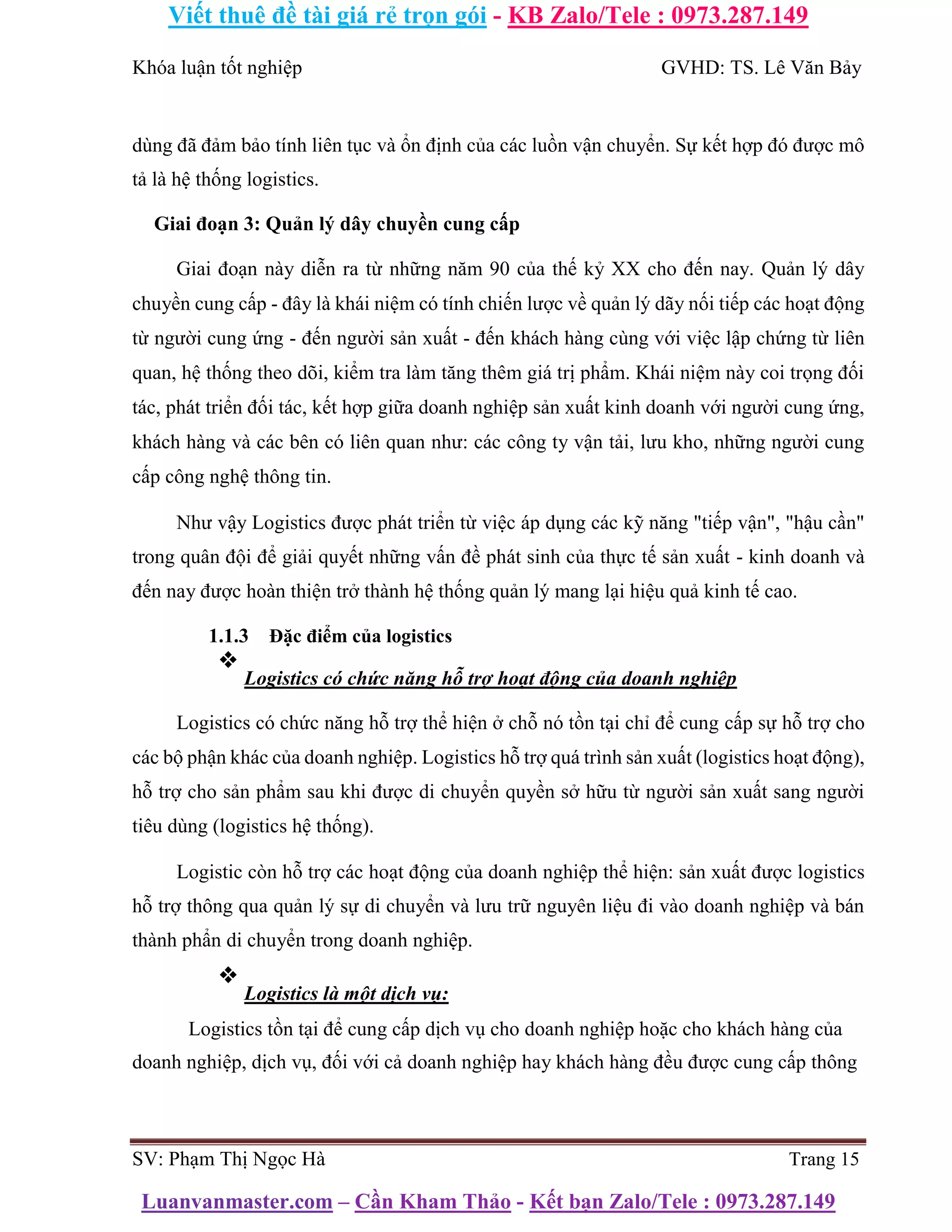 Viết thuê đề tài giá rẻ trọn gói - KB Zalo/Tele : 0973.287.149
Luanvanmaster.com – Cần Kham Thảo - Kết bạn Zalo/Tele : 0973.287.149
Khóa luận tốt nghiệp GVHD: TS. Lê Văn Bảy
dùng đã đảm bảo tính liên tục và ổn định của các luồn vận chuyển. Sự kết hợp đó được mô
tả là hệ thống logistics.
Giai đoạn 3: Quản lý dây chuyền cung cấp
Giai đoạn này diễn ra từ những năm 90 của thế kỷ XX cho đến nay. Quản lý dây
chuyền cung cấp - đây là khái niệm có tính chiến lược về quản lý dãy nối tiếp các hoạt động
từ người cung ứng - đến người sản xuất - đến khách hàng cùng với việc lập chứng từ liên
quan, hệ thống theo dõi, kiểm tra làm tăng thêm giá trị phẩm. Khái niệm này coi trọng đối
tác, phát triển đối tác, kết hợp giữa doanh nghiệp sản xuất kinh doanh với người cung ứng,
khách hàng và các bên có liên quan như: các công ty vận tải, lưu kho, những người cung
cấp công nghệ thông tin.
Như vậy Logistics được phát triển từ việc áp dụng các kỹ năng "tiếp vận", "hậu cần"
trong quân đội để giải quyết những vấn đề phát sinh của thực tế sản xuất - kinh doanh và
đến nay được hoàn thiện trở thành hệ thống quản lý mang lại hiệu quả kinh tế cao.
1.1.3 Đặc điểm của logistics
❖
Logistics có chức năng hỗ trợ hoạt động của doanh nghiệp
Logistics có chức năng hỗ trợ thể hiện ở chỗ nó tồn tại chỉ để cung cấp sự hỗ trợ cho
các bộ phận khác của doanh nghiệp. Logistics hỗ trợ quá trình sản xuất (logistics hoạt động),
hỗ trợ cho sản phẩm sau khi được di chuyển quyền sở hữu từ người sản xuất sang người
tiêu dùng (logistics hệ thống).
Logistic còn hỗ trợ các hoạt động của doanh nghiệp thể hiện: sản xuất được logistics
hỗ trợ thông qua quản lý sự di chuyển và lưu trữ nguyên liệu đi vào doanh nghiệp và bán
thành phẩn di chuyển trong doanh nghiệp.
❖
Logistics là một dịch vụ:
Logistics tồn tại để cung cấp dịch vụ cho doanh nghiệp hoặc cho khách hàng của
doanh nghiệp, dịch vụ, đối với cả doanh nghiệp hay khách hàng đều được cung cấp thông
SV: Phạm Thị Ngọc Hà Trang 15
 