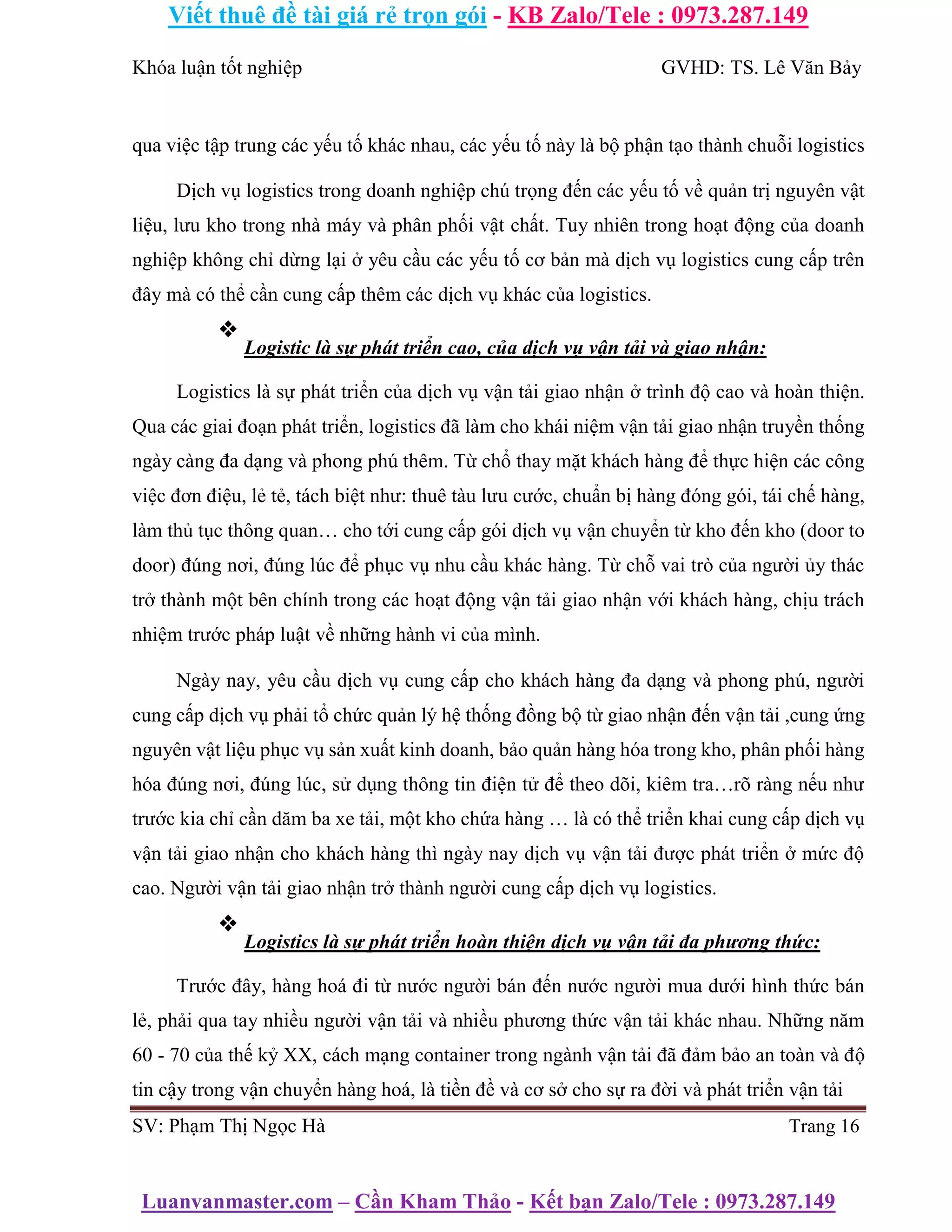 Viết thuê đề tài giá rẻ trọn gói - KB Zalo/Tele : 0973.287.149
Luanvanmaster.com – Cần Kham Thảo - Kết bạn Zalo/Tele : 0973.287.149
Khóa luận tốt nghiệp GVHD: TS. Lê Văn Bảy
qua việc tập trung các yếu tố khác nhau, các yếu tố này là bộ phận tạo thành chuỗi logistics
Dịch vụ logistics trong doanh nghiệp chú trọng đến các yếu tố về quản trị nguyên vật
liệu, lưu kho trong nhà máy và phân phối vật chất. Tuy nhiên trong hoạt động của doanh
nghiệp không chỉ dừng lại ở yêu cầu các yếu tố cơ bản mà dịch vụ logistics cung cấp trên
đây mà có thể cần cung cấp thêm các dịch vụ khác của logistics.
❖
Logistic là sự phát triển cao, của dịch vụ vận tải và giao nhận:
Logistics là sự phát triển của dịch vụ vận tải giao nhận ở trình độ cao và hoàn thiện.
Qua các giai đoạn phát triển, logistics đã làm cho khái niệm vận tải giao nhận truyền thống
ngày càng đa dạng và phong phú thêm. Từ chổ thay mặt khách hàng để thực hiện các công
việc đơn điệu, lẻ tẻ, tách biệt như: thuê tàu lưu cước, chuẩn bị hàng đóng gói, tái chế hàng,
làm thủ tục thông quan… cho tới cung cấp gói dịch vụ vận chuyển từ kho đến kho (door to
door) đúng nơi, đúng lúc để phục vụ nhu cầu khác hàng. Từ chỗ vai trò của người ủy thác
trở thành một bên chính trong các hoạt động vận tải giao nhận với khách hàng, chịu trách
nhiệm trước pháp luật về những hành vi của mình.
Ngày nay, yêu cầu dịch vụ cung cấp cho khách hàng đa dạng và phong phú, người
cung cấp dịch vụ phải tổ chức quản lý hệ thống đồng bộ từ giao nhận đến vận tải ,cung ứng
nguyên vật liệu phục vụ sản xuất kinh doanh, bảo quản hàng hóa trong kho, phân phối hàng
hóa đúng nơi, đúng lúc, sử dụng thông tin điện tử để theo dõi, kiêm tra…rõ ràng nếu như
trước kia chỉ cần dăm ba xe tải, một kho chứa hàng … là có thể triển khai cung cấp dịch vụ
vận tải giao nhận cho khách hàng thì ngày nay dịch vụ vận tải được phát triển ở mức độ
cao. Người vận tải giao nhận trở thành người cung cấp dịch vụ logistics.
❖
Logistics là sự phát triển hoàn thiện dịch vụ vận tải đa phương thức:
Trước đây, hàng hoá đi từ nước người bán đến nước người mua dưới hình thức bán
lẻ, phải qua tay nhiều người vận tải và nhiều phương thức vận tải khác nhau. Những năm
60 - 70 của thế kỷ XX, cách mạng container trong ngành vận tải đã đảm bảo an toàn và độ
tin cậy trong vận chuyển hàng hoá, là tiền đề và cơ sở cho sự ra đời và phát triển vận tải
SV: Phạm Thị Ngọc Hà Trang 16
 