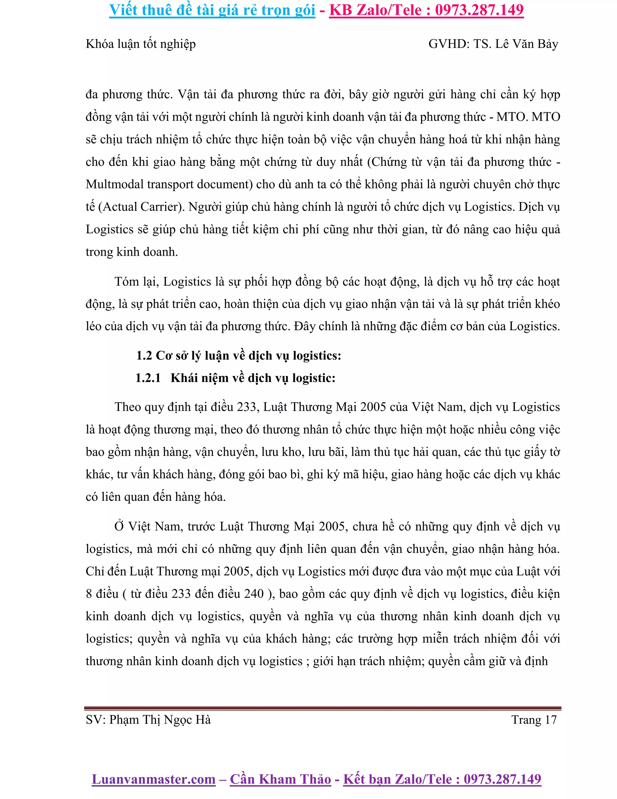 Viết thuê đề tài giá rẻ trọn gói - KB Zalo/Tele : 0973.287.149
Luanvanmaster.com – Cần Kham Thảo - Kết bạn Zalo/Tele : 0973.287.149
Khóa luận tốt nghiệp GVHD: TS. Lê Văn Bảy
đa phương thức. Vận tải đa phương thức ra đời, bây giờ người gửi hàng chỉ cần ký hợp
đồng vận tải với một người chính là người kinh doanh vận tải đa phương thức - MTO. MTO
sẽ chịu trách nhiệm tổ chức thực hiện toàn bộ việc vận chuyển hàng hoá từ khi nhận hàng
cho đến khi giao hàng bằng một chứng từ duy nhất (Chứng từ vận tải đa phương thức -
Multmodal transport document) cho dù anh ta có thể không phải là người chuyên chở thực
tế (Actual Carrier). Người giúp chủ hàng chính là người tổ chức dịch vụ Logistics. Dịch vụ
Logistics sẽ giúp chủ hàng tiết kiệm chi phí cũng như thời gian, từ đó nâng cao hiệu quả
trong kinh doanh.
Tóm lại, Logistics là sự phối hợp đồng bộ các hoạt động, là dịch vụ hỗ trợ các hoạt
động, là sự phát triển cao, hoàn thiện của dịch vụ giao nhận vận tải và là sự phát triển khéo
léo của dịch vụ vận tải đa phương thức. Đây chính là những đặc điểm cơ bản của Logistics.
1.2 Cơ sở lý luận về dịch vụ logistics:
1.2.1 Khái niệm về dịch vụ logistic:
Theo quy định tại điều 233, Luật Thương Mại 2005 của Việt Nam, dịch vụ Logistics
là hoạt động thương mại, theo đó thương nhân tổ chức thực hiện một hoặc nhiều công việc
bao gồm nhận hàng, vận chuyển, lưu kho, lưu bãi, làm thủ tục hải quan, các thủ tục giấy tờ
khác, tư vấn khách hàng, đóng gói bao bì, ghi ký mã hiệu, giao hàng hoặc các dịch vụ khác
có liên quan đến hàng hóa.
Ở Việt Nam, trước Luật Thương Mại 2005, chưa hề có những quy định về dịch vụ
logistics, mà mới chỉ có những quy định liên quan đến vận chuyển, giao nhận hàng hóa.
Chỉ đến Luật Thương mại 2005, dịch vụ Logistics mới được đưa vào một mục của Luật với
8 điều ( từ điều 233 đến điều 240 ), bao gồm các quy định về dịch vụ logistics, điều kiện
kinh doanh dịch vụ logistics, quyền và nghĩa vụ của thương nhân kinh doanh dịch vụ
logistics; quyền và nghĩa vụ của khách hàng; các trường hợp miễn trách nhiệm đối với
thương nhân kinh doanh dịch vụ logistics ; giới hạn trách nhiệm; quyền cầm giữ và định
SV: Phạm Thị Ngọc Hà Trang 17
 