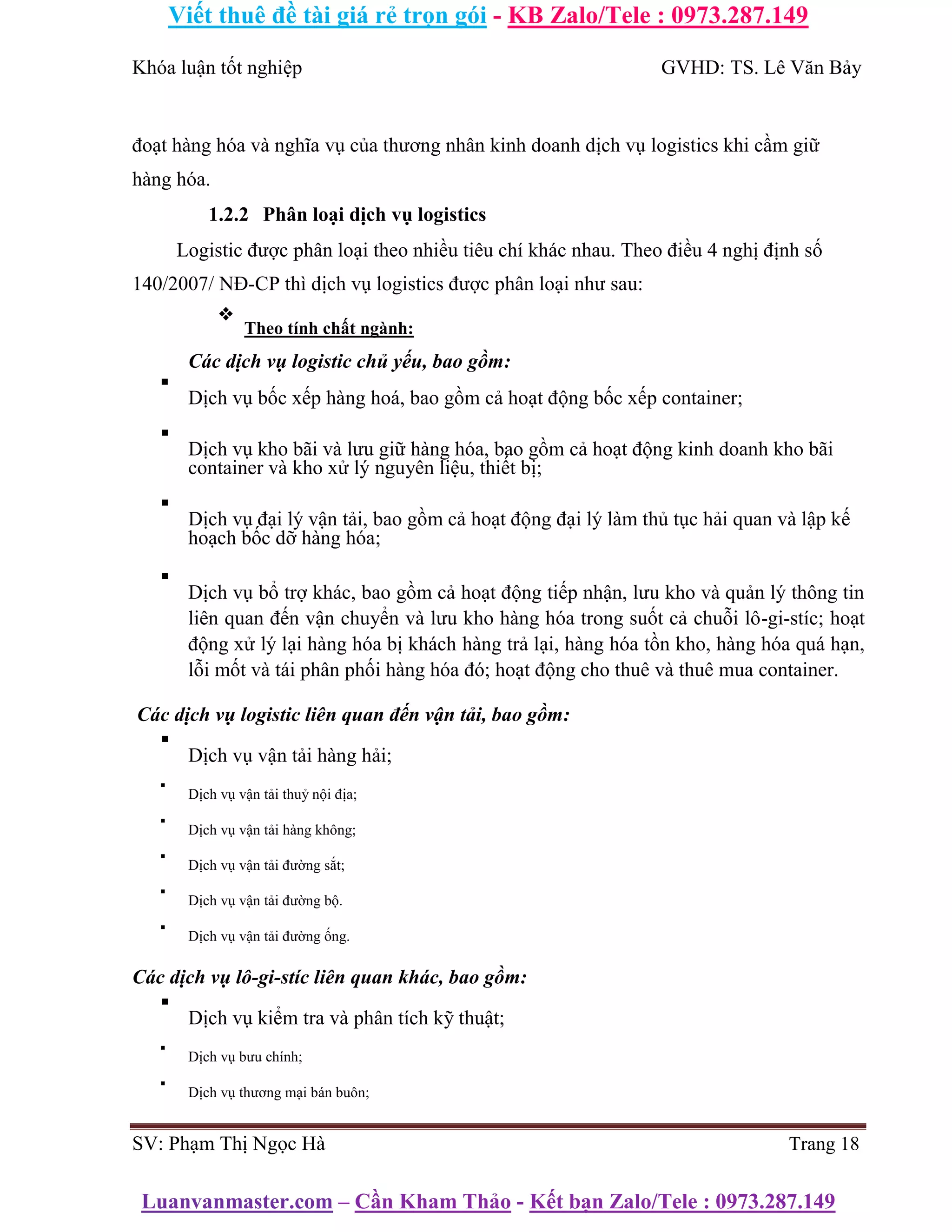 Viết thuê đề tài giá rẻ trọn gói - KB Zalo/Tele : 0973.287.149
Luanvanmaster.com – Cần Kham Thảo - Kết bạn Zalo/Tele : 0973.287.149
Khóa luận tốt nghiệp GVHD: TS. Lê Văn Bảy
đoạt hàng hóa và nghĩa vụ của thương nhân kinh doanh dịch vụ logistics khi cầm giữ
hàng hóa.
1.2.2 Phân loại dịch vụ logistics
Logistic được phân loại theo nhiều tiêu chí khác nhau. Theo điều 4 nghị định số
140/2007/ NĐ-CP thì dịch vụ logistics được phân loại như sau:
❖
Theo tính chất ngành:
Các dịch vụ logistic chủ yếu, bao gồm:
▪
Dịch vụ bốc xếp hàng hoá, bao gồm cả hoạt động bốc xếp container;
▪
Dịch vụ kho bãi và lưu giữ hàng hóa, bao gồm cả hoạt động kinh doanh kho bãi
container và kho xử lý nguyên liệu, thiết bị;
▪
Dịch vụ đại lý vận tải, bao gồm cả hoạt động đại lý làm thủ tục hải quan và lập kế
hoạch bốc dỡ hàng hóa;
▪
Dịch vụ bổ trợ khác, bao gồm cả hoạt động tiếp nhận, lưu kho và quản lý thông tin
liên quan đến vận chuyển và lưu kho hàng hóa trong suốt cả chuỗi lô-gi-stíc; hoạt
động xử lý lại hàng hóa bị khách hàng trả lại, hàng hóa tồn kho, hàng hóa quá hạn,
lỗi mốt và tái phân phối hàng hóa đó; hoạt động cho thuê và thuê mua container.
Các dịch vụ logistic liên quan đến vận tải, bao gồm:
▪
Dịch vụ vận tải hàng hải;
▪
Dịch vụ vận tải thuỷ nội địa;
▪
Dịch vụ vận tải hàng không;
▪
Dịch vụ vận tải đường sắt;
▪
Dịch vụ vận tải đường bộ.
▪
Dịch vụ vận tải đường ống.
Các dịch vụ lô-gi-stíc liên quan khác, bao gồm:
▪
Dịch vụ kiểm tra và phân tích kỹ thuật;
▪
Dịch vụ bưu chính;
▪
Dịch vụ thương mại bán buôn;
SV: Phạm Thị Ngọc Hà Trang 18
 