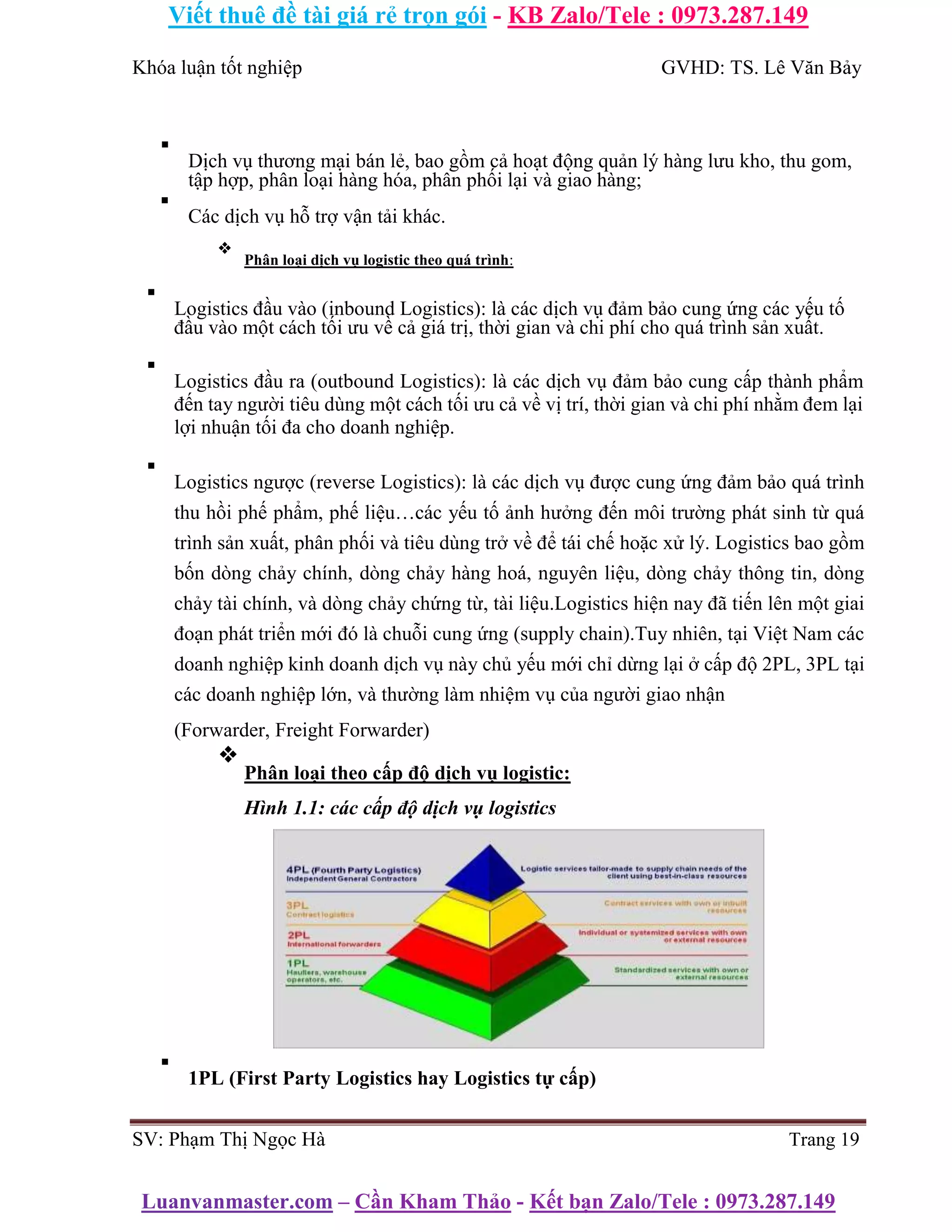 Viết thuê đề tài giá rẻ trọn gói - KB Zalo/Tele : 0973.287.149
Luanvanmaster.com – Cần Kham Thảo - Kết bạn Zalo/Tele : 0973.287.149
Khóa luận tốt nghiệp GVHD: TS. Lê Văn Bảy
▪
Dịch vụ thương mại bán lẻ, bao gồm cả hoạt động quản lý hàng lưu kho, thu gom,
tập hợp, phân loại hàng hóa, phân phối lại và giao hàng;
▪
Các dịch vụ hỗ trợ vận tải khác.
❖
Phân loại dịch vụ logistic theo quá trình:
▪
Logistics đầu vào (inbound Logistics): là các dịch vụ đảm bảo cung ứng các yếu tố
đầu vào một cách tối ưu về cả giá trị, thời gian và chi phí cho quá trình sản xuất.
▪
Logistics đầu ra (outbound Logistics): là các dịch vụ đảm bảo cung cấp thành phẩm
đến tay người tiêu dùng một cách tối ưu cả về vị trí, thời gian và chi phí nhằm đem lại
lợi nhuận tối đa cho doanh nghiệp.
▪
Logistics ngược (reverse Logistics): là các dịch vụ được cung ứng đảm bảo quá trình
thu hồi phế phẩm, phế liệu…các yếu tố ảnh hưởng đến môi trường phát sinh từ quá
trình sản xuất, phân phối và tiêu dùng trở về để tái chế hoặc xử lý. Logistics bao gồm
bốn dòng chảy chính, dòng chảy hàng hoá, nguyên liệu, dòng chảy thông tin, dòng
chảy tài chính, và dòng chảy chứng từ, tài liệu.Logistics hiện nay đã tiến lên một giai
đoạn phát triển mới đó là chuỗi cung ứng (supply chain).Tuy nhiên, tại Việt Nam các
doanh nghiệp kinh doanh dịch vụ này chủ yếu mới chỉ dừng lại ở cấp độ 2PL, 3PL tại
các doanh nghiệp lớn, và thường làm nhiệm vụ của người giao nhận
(Forwarder, Freight Forwarder)
❖
Phân loại theo cấp độ dịch vụ logistic:
Hình 1.1: các cấp độ dịch vụ logistics
▪
1PL (First Party Logistics hay Logistics tự cấp)
SV: Phạm Thị Ngọc Hà Trang 19
 