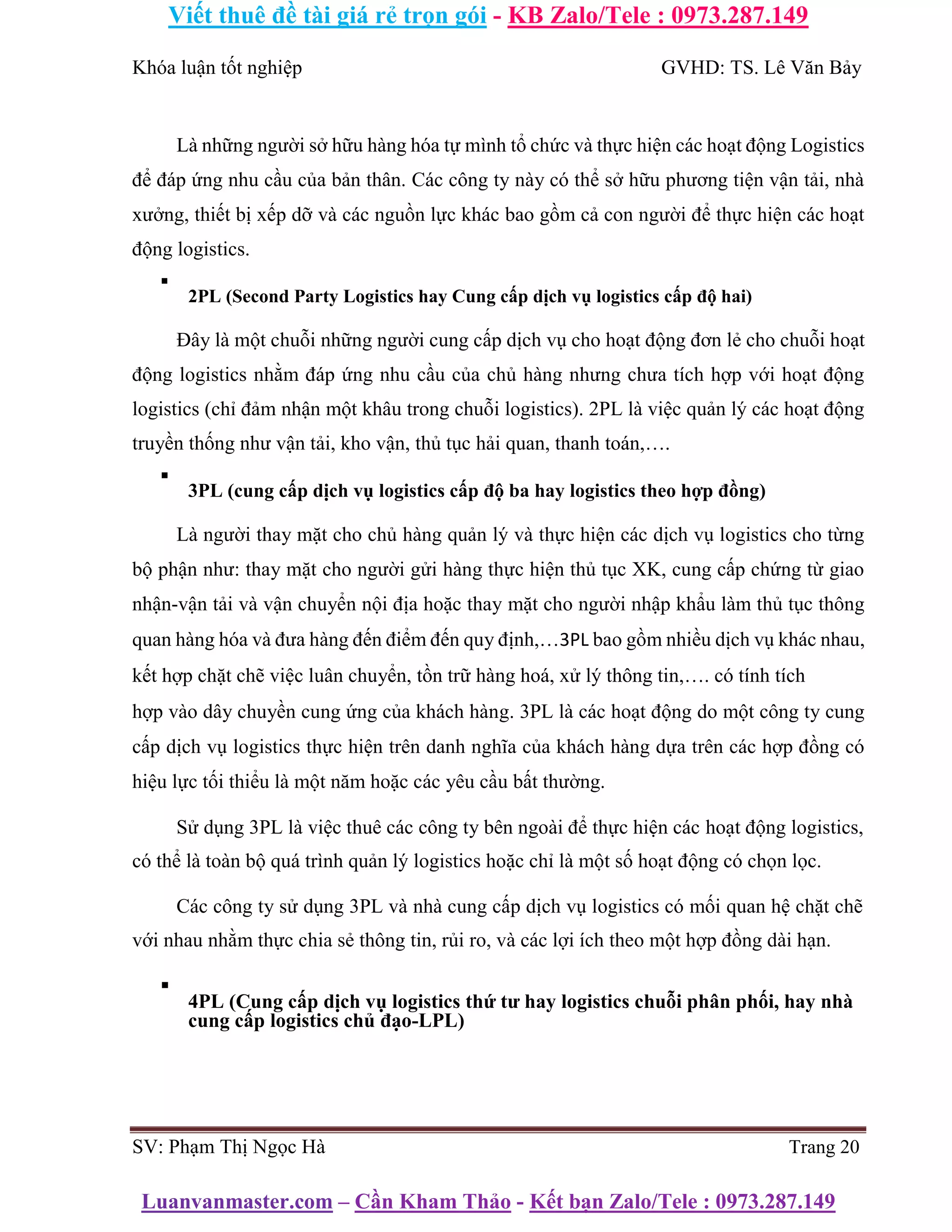 Viết thuê đề tài giá rẻ trọn gói - KB Zalo/Tele : 0973.287.149
Luanvanmaster.com – Cần Kham Thảo - Kết bạn Zalo/Tele : 0973.287.149
Khóa luận tốt nghiệp GVHD: TS. Lê Văn Bảy
Là những người sở hữu hàng hóa tự mình tổ chức và thực hiện các hoạt động Logistics
để đáp ứng nhu cầu của bản thân. Các công ty này có thể sở hữu phương tiện vận tải, nhà
xưởng, thiết bị xếp dỡ và các nguồn lực khác bao gồm cả con người để thực hiện các hoạt
động logistics.
▪
2PL (Second Party Logistics hay Cung cấp dịch vụ logistics cấp độ hai)
Đây là một chuỗi những người cung cấp dịch vụ cho hoạt động đơn lẻ cho chuỗi hoạt
động logistics nhằm đáp ứng nhu cầu của chủ hàng nhưng chưa tích hợp với hoạt động
logistics (chỉ đảm nhận một khâu trong chuỗi logistics). 2PL là việc quản lý các hoạt động
truyền thống như vận tải, kho vận, thủ tục hải quan, thanh toán,….
▪
3PL (cung cấp dịch vụ logistics cấp độ ba hay logistics theo hợp đồng)
Là người thay mặt cho chủ hàng quản lý và thực hiện các dịch vụ logistics cho từng
bộ phận như: thay mặt cho người gửi hàng thực hiện thủ tục XK, cung cấp chứng từ giao
nhận-vận tải và vận chuyển nội địa hoặc thay mặt cho người nhập khẩu làm thủ tục thông
quan hàng hóa và đưa hàng đến điểm đến quy định,…3PL bao gồm nhiều dịch vụ khác nhau,
kết hợp chặt chẽ việc luân chuyển, tồn trữ hàng hoá, xử lý thông tin,…. có tính tích
hợp vào dây chuyền cung ứng của khách hàng. 3PL là các hoạt động do một công ty cung
cấp dịch vụ logistics thực hiện trên danh nghĩa của khách hàng dựa trên các hợp đồng có
hiệu lực tối thiểu là một năm hoặc các yêu cầu bất thường.
Sử dụng 3PL là việc thuê các công ty bên ngoài để thực hiện các hoạt động logistics,
có thể là toàn bộ quá trình quản lý logistics hoặc chỉ là một số hoạt động có chọn lọc.
Các công ty sử dụng 3PL và nhà cung cấp dịch vụ logistics có mối quan hệ chặt chẽ
với nhau nhằm thực chia sẻ thông tin, rủi ro, và các lợi ích theo một hợp đồng dài hạn.
▪
4PL (Cung cấp dịch vụ logistics thứ tư hay logistics chuỗi phân phối, hay nhà
cung cấp logistics chủ đạo-LPL)
SV: Phạm Thị Ngọc Hà Trang 20
 