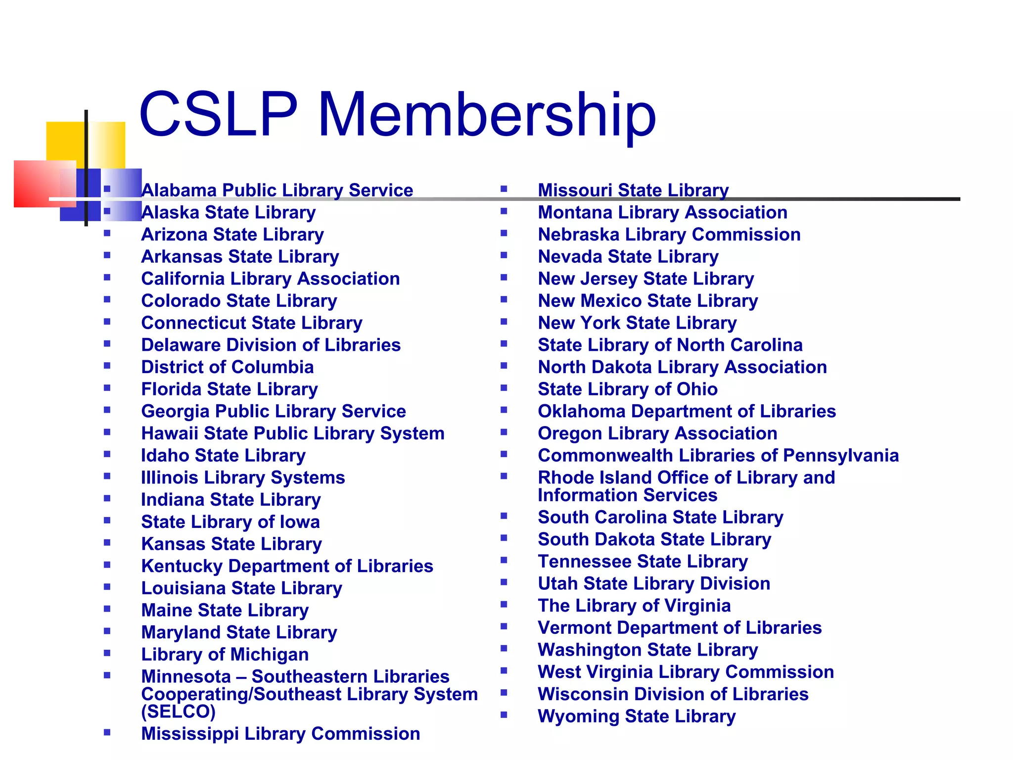 CSLP Membership Alabama Public Library Service Alaska State Library Arizona State Library Arkansas State Library California Library Association Colorado State Library Connecticut State Library Delaware Division of Libraries District of Columbia Florida State Library Georgia Public Library Service Hawaii State Public Library System Idaho State Library Illinois Library Systems Indiana State Library State Library of Iowa Kansas State Library Kentucky Department of Libraries Louisiana State Library Maine State Library Maryland State Library Library of Michigan Minnesota – Southeastern Libraries Cooperating/Southeast Library System (SELCO) Mississippi Library Commission Missouri State Library Montana Library Association Nebraska Library Commission Nevada State Library New Jersey State Library New Mexico State Library New York State Library State Library of North Carolina North Dakota Library Association State Library of Ohio Oklahoma Department of Libraries Oregon Library Association Commonwealth Libraries of Pennsylvania Rhode Island Office of Library and Information Services   South Carolina State Library South Dakota State Library Tennessee State Library Utah State Library Division The Library of Virginia Vermont Department of Libraries Washington State Library West Virginia Library Commission Wisconsin Division of Libraries Wyoming State Library  