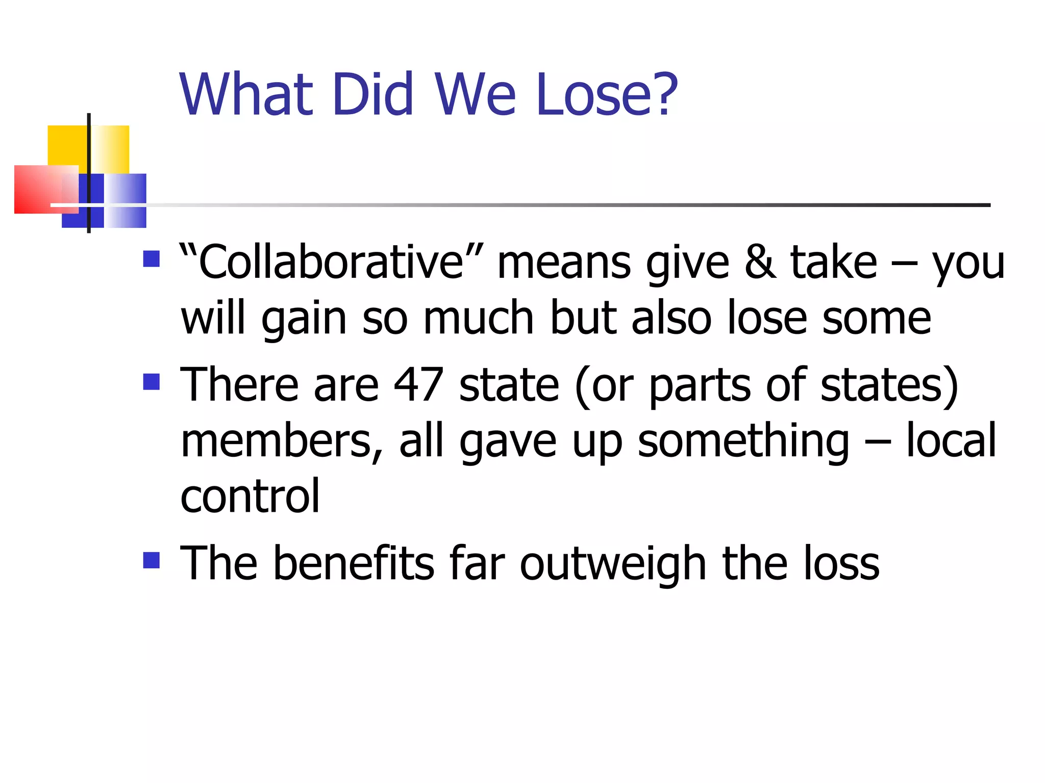 What Did We Lose? “ Collaborative” means give & take – you will gain so much but also lose some  There are 47 state (or parts of states) members, all gave up something – local control The benefits far outweigh the loss 