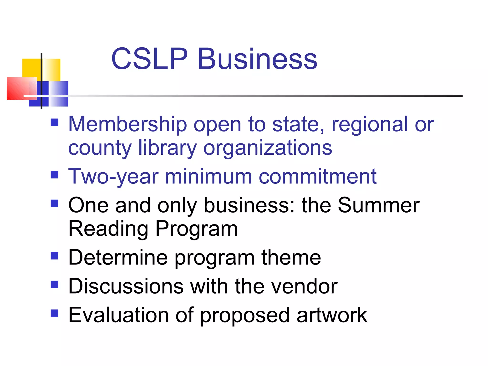 CSLP Business Membership open to state, regional or county library organizations Two-year minimum commitment  One and only business: the Summer Reading Program Determine program theme Discussions with the vendor Evaluation of proposed artwork 