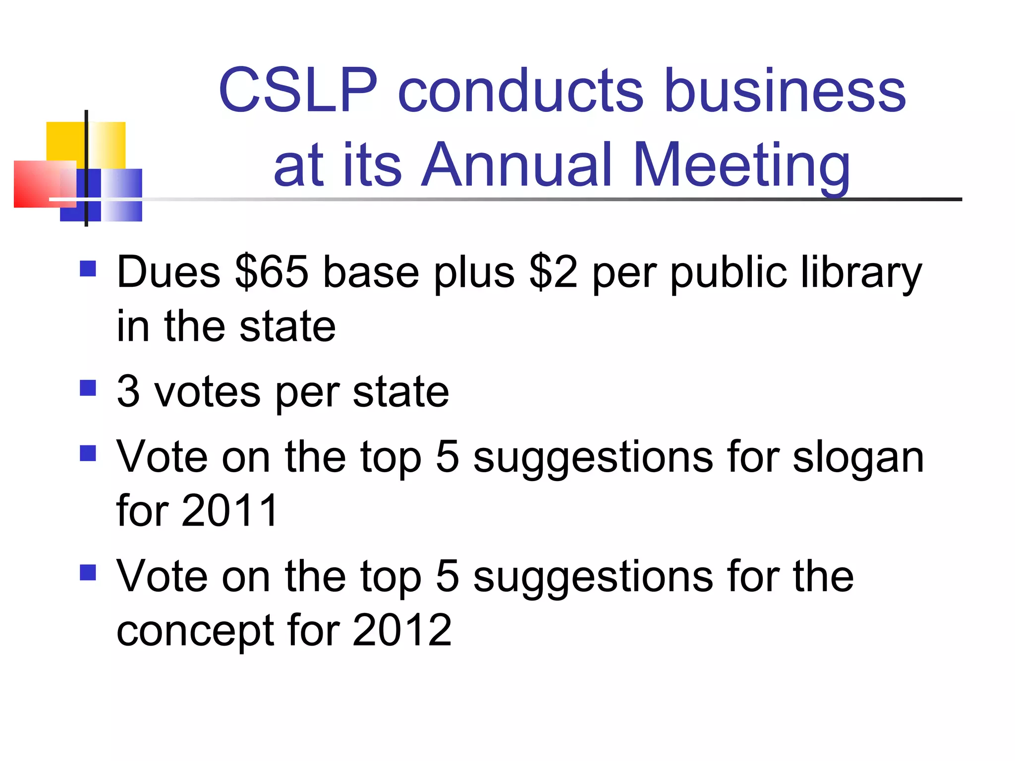 CSLP conducts business at its Annual Meeting Dues $65 base plus $2 per public library in the state 3 votes per state  Vote on the top 5 suggestions for slogan for 2011 Vote on the top 5 suggestions for the concept for 2012 