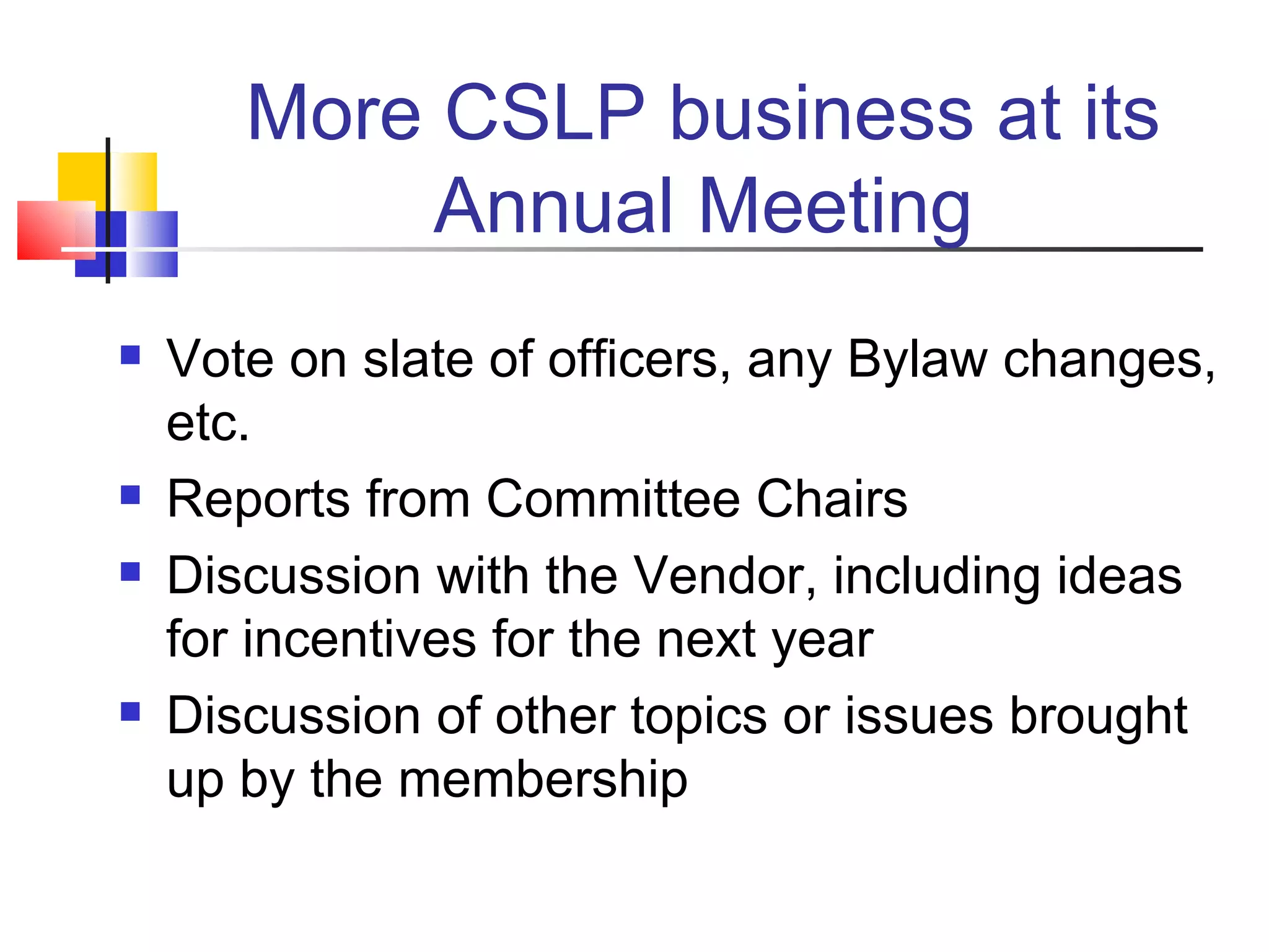 More CSLP business at its Annual Meeting Vote on slate of officers, any Bylaw changes, etc. Reports from Committee Chairs Discussion with the Vendor, including ideas for incentives for the next year Discussion of other topics or issues brought up by the membership  