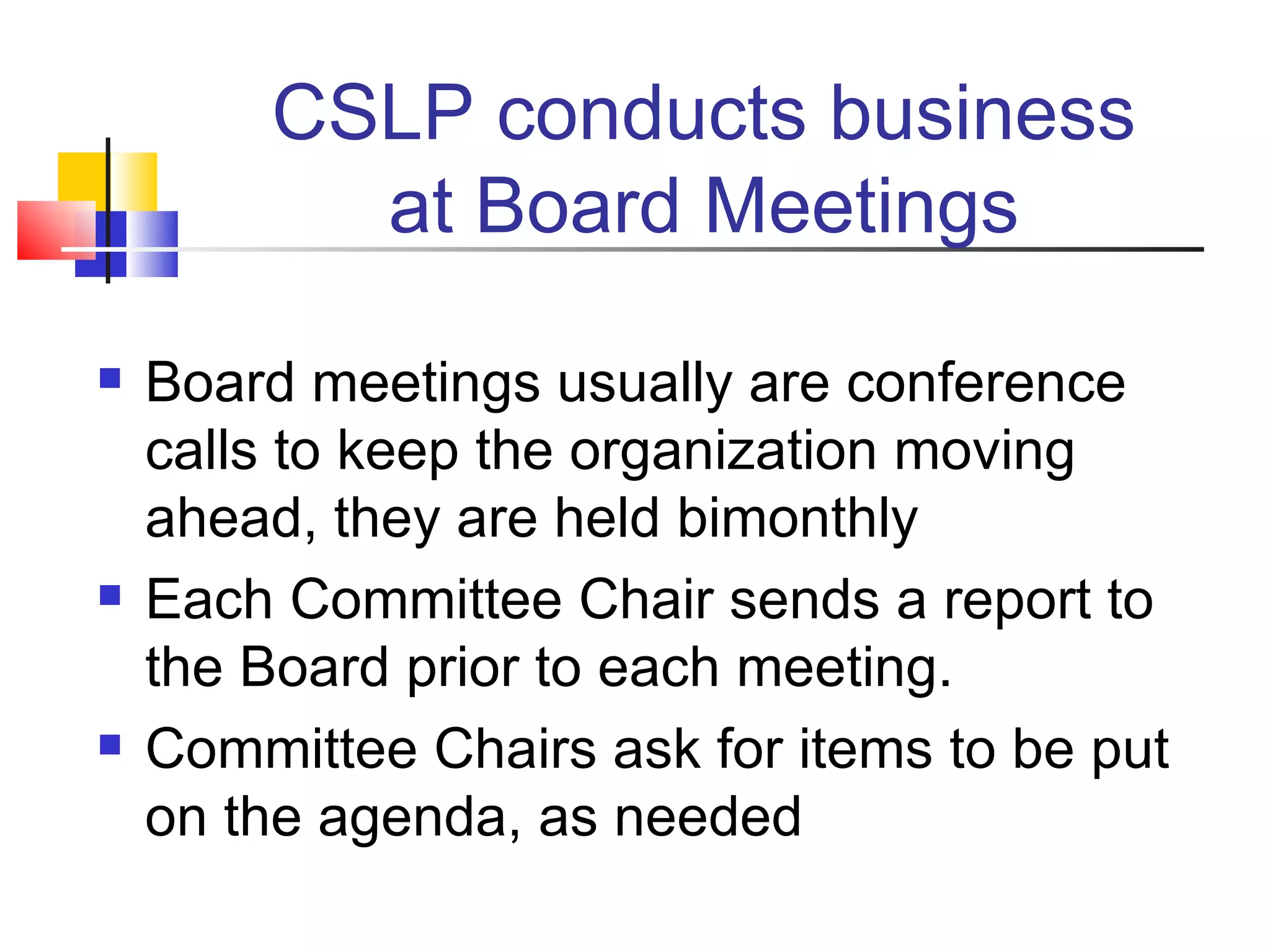 CSLP conducts business at Board Meetings Board meetings usually are conference calls to keep the organization moving ahead, they are held bimonthly Each Committee Chair sends a report to the Board prior to each meeting. Committee Chairs ask for items to be put on the agenda, as needed 