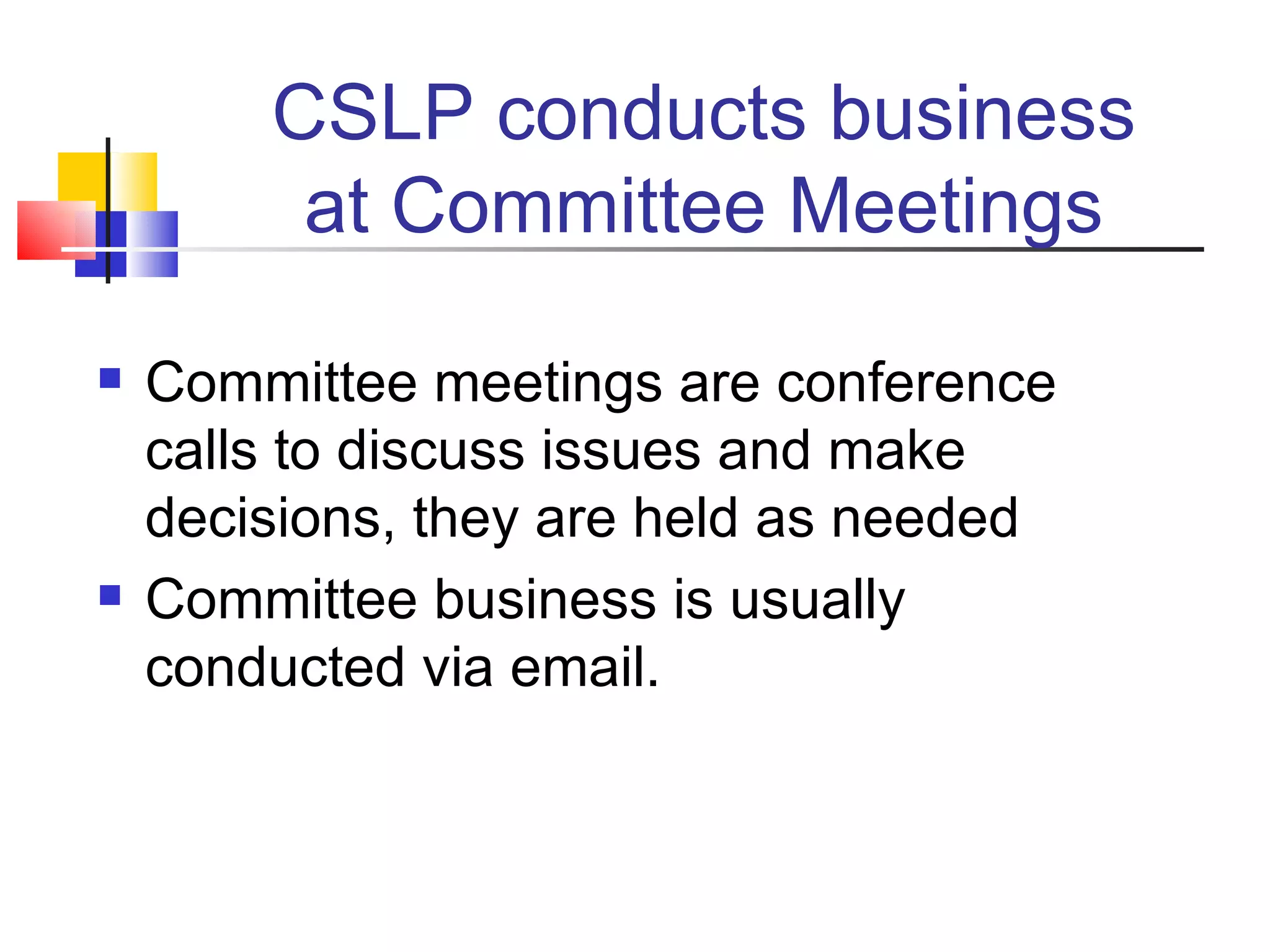 CSLP conducts business at Committee Meetings Committee meetings are conference calls to discuss issues and make decisions, they are held as needed Committee business is usually conducted via email. 