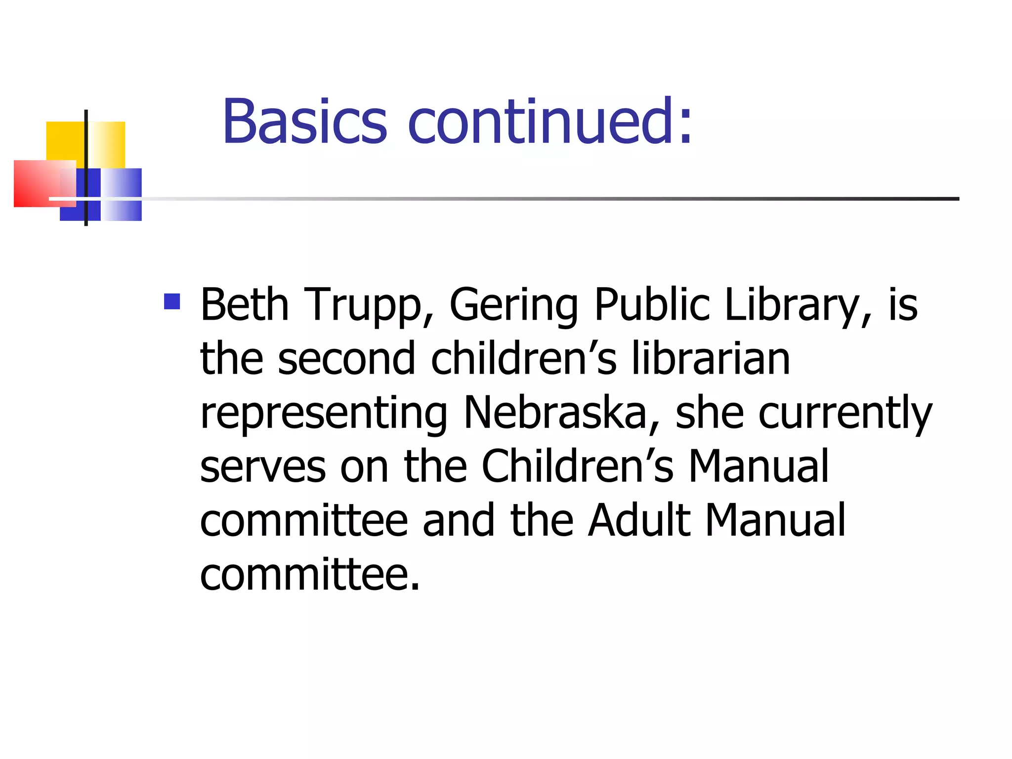 Basics continued: Beth Trupp, Gering Public Library, is the second children’s librarian representing Nebraska, she currently serves on the Children’s Manual committee and the Adult Manual committee.  