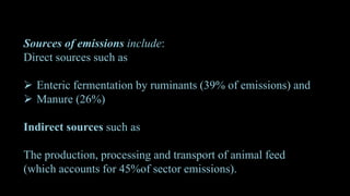 Sources of emissions include:
Direct sources such as
 Enteric fermentation by ruminants (39% of emissions) and
 Manure (26%)
Indirect sources such as
The production, processing and transport of animal feed
(which accounts for 45%of sector emissions).
 