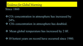 Since 1860
CO2 concentration in atmosphere has increased by
24%.
 CH4 concentration in atmosphere has doubled.
 Mean global temperature has increased by 2 0F.
10 hottest years on record have occurred since 1980.
Evidence for Global Warming
 