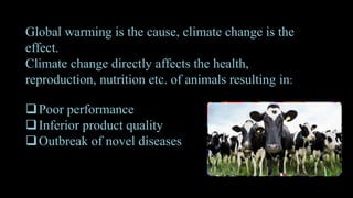 Global warming is the cause, climate change is the
effect.
Climate change directly affects the health,
reproduction, nutrition etc. of animals resulting in:
Poor performance
Inferior product quality
Outbreak of novel diseases
 