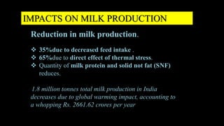 IMPACTS ON MILK PRODUCTION
Reduction in milk production.
 35%due to decreased feed intake .
 65%due to direct effect of thermal stress.
 Quantity of milk protein and solid not fat (SNF)
reduces.
1.8 million tonnes total milk production in India
decreases due to global warming impact, accounting to
a whopping Rs. 2661.62 crores per year
 