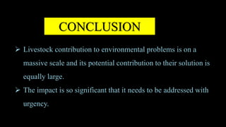 CONCLUSION
 Livestock contribution to environmental problems is on a
massive scale and its potential contribution to their solution is
equally large.
 The impact is so significant that it needs to be addressed with
urgency.
 
