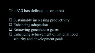 The FAO has defined- as one that-
 Sustainably increasing productivity
 Enhancing adaptation
 Removing greenhouse gases
 Enhancing achievement of national food
security and development goals.
 
