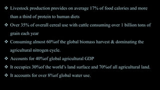  Livestock production provides on average 17% of food calories and more
than a third of protein to human diets
 Over 35% of overall cereal use with cattle consuming over 1 billion tons of
grain each year
 Consuming almost 60%of the global biomass harvest & dominating the
agricultural nitrogen cycle.
 Accounts for 40%of global agricultural GDP
 It occupies 30%of the world’s land surface and 70%of all agricultural land.
 It accounts for over 8%of global water use.
 