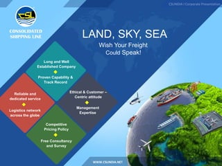 LAND, SKY, SEA
Wish Your Freight
Could Speak!
CSLINDIA I Corporate Presentation
WWW.CSLINDIA.NET
Long and Well
Established Company
Ethical & Customer –
Centric attitude
Reliable and
dedicated service
Competitive
Pricing Policy
Proven Capability &
Track Record
Management
Expertise
Free Consultancy
and Survey
Logistics network
across the globe
 