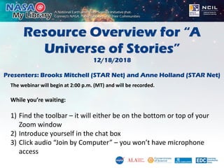 Resource Overview for “A
Universe of Stories”
12/18/2018
Presenters: Brooks Mitchell (STAR Net) and Anne Holland (STAR Net)
The webinar will begin at 2:00 p.m. (MT) and will be recorded.
While you’re waiting:
1) Find the toolbar – it will either be on the bottom or top of your
Zoom window
2) Introduce yourself in the chat box
3) Click audio “Join by Computer” – you won’t have microphone
access
 