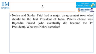 5 
• Nehru and Sardar Patel had a major disagreement over who 
should be the first President of India. Patel’s choice was 
Rajendra Prasad (who eventually did become the 1st 
President). Who was Nehru’s choice? 
 