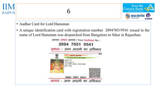 6 
• Aadhar Card for Lord Hanuman 
• A unique identification card with registration number 209470519541 issued in the 
name of Lord Hanuman was despatched from Bangalore to Sikar in Rajasthan. 
 
