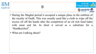 8 
• During the Mughal period it occupied a unique place in the emblem of 
the royalty of Oudh. This was usually used like a cloth to wipe off the 
excess oil off the hands after the completion of an oil rich food laden 
with meat and fat. In short it served as a substitute for a 
‘Handkerchief’. 
• What am I talking about? 
 