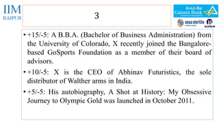 3 
• +15/-5: A B.B.A. (Bachelor of Business Administration) from 
the University of Colorado, X recently joined the Bangalore-based 
GoSports Foundation as a member of their board of 
advisors. 
• +10/-5: X is the CEO of Abhinav Futuristics, the sole 
distributor ofWalther arms in India. 
• +5/-5: His autobiography, A Shot at History: My Obsessive 
Journey to Olympic Gold was launched in October 2011. 
 