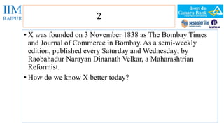 2 
• X was founded on 3 November 1838 as The Bombay Times 
and Journal of Commerce in Bombay. As a semi-weekly 
edition, published every Saturday and Wednesday; by 
Raobahadur Narayan Dinanath Velkar, a Maharashtrian 
Reformist. 
• How do we know X better today? 
 