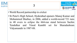 3 
•World Record partnership in cricket 
• St Peter's High School, Hyderabad openers Manoj Kumar and 
Mohammed Shaibaz, in 2006, added a world-record 721 runs 
in 40 overs to eclipse the 664-run stand between Sachin 
Tendulkar and Vinod Kambli set for Sharadashram 
Vidyamandir in 1987-88. 
 