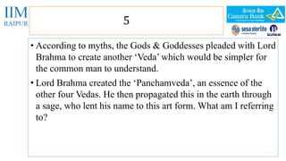 5 
• According to myths, the Gods & Goddesses pleaded with Lord 
Brahma to create another ‘Veda’ which would be simpler for 
the common man to understand. 
• Lord Brahma created the ‘Panchamveda’, an essence of the 
other four Vedas. He then propagated this in the earth through 
a sage, who lent his name to this art form. What am I referring 
to? 
 