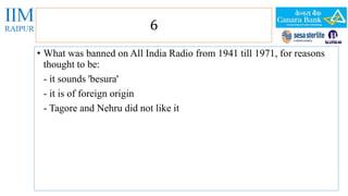 6 
• What was banned on All India Radio from 1941 till 1971, for reasons 
thought to be: 
- it sounds 'besura' 
- it is of foreign origin 
- Tagore and Nehru did not like it 
 