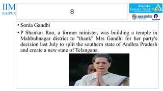 8 
• Sonia Gandhi 
• P Shankar Rao, a former minister, was building a temple in 
Mahbubnagar district to "thank" Mrs Gandhi for her party's 
decision last July to split the southern state of Andhra Pradesh 
and create a new state of Telangana. 
 