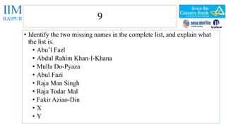 9 
• Identify the two missing names in the complete list, and explain what 
the list is. 
• Abu’l Fazl 
• Abdul Rahim Khan-I-Khana 
• Mulla Do-Pyaza 
• Abul Fazi 
• Raja Man Singh 
• Raja Todar Mal 
• Fakir Aziao-Din 
• X 
• Y 
 