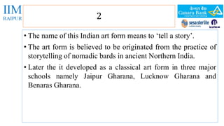 2 
• The name of this Indian art form means to ‘tell a story’. 
• The art form is believed to be originated from the practice of 
storytelling of nomadic bards in ancient Northern India. 
• Later the it developed as a classical art form in three major 
schools namely Jaipur Gharana, Lucknow Gharana and 
Benaras Gharana. 
 