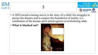 3 
• A 2010 award-winning movie is the story of a child, his struggles to 
pursue his dreams and to surpass the boundaries of reality, is a 
celebration of the human spirit pitted against overwhelming odds. 
• What is blanked out? 
 