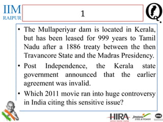 • The Mullaperiyar dam is located in Kerala,
but has been leased for 999 years to Tamil
Nadu after a 1886 treaty between the then
Travancore State and the Madras Presidency.
• Post Independence, the Kerala state
government announced that the earlier
agreement was invalid.
• Which 2011 movie ran into huge controversy
in India citing this sensitive issue?
1
