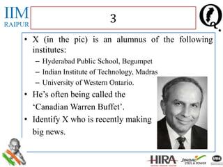 • X (in the pic) is an alumnus of the following
institutes:
– Hyderabad Public School, Begumpet
– Indian Institute of Technology, Madras
– University of Western Ontario.
• He’s often being called the
‘Canadian Warren Buffet’.
• Identify X who is recently making
big news.
3