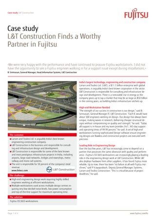 Case study L&T Construction




Case study
L&T Construction Finds a Worthy
Partner in Fujitsu

»We were very happy with the performance and have continued to procure Fujitsu workstations. I did not
have the opportunity to see a Fujitsu engineer walking in for a support issue except during installations.«
B. Srinivasan, General Manager, Head Information Systems, L&T Construction



                                                                             India’s largest technology, engineering and construction company
                                                                             Larsen and Toubro Ltd. (L&T), a $11.7 billion enterprise with global
                                                                             operations, is arguably India’s best known corporation in the sector.
                                                                             L&T Construction is responsible for consulting and infrastructure de-
                                                                             sign and development. There is a noticeable rise in energy as the
                                                                             company gears up to tap a market that may be as large as $50 billion
                                                                             in the coming years, as building India’s infrastructure ratchets up.

                                                                             High-end Workstation Needed
                                                                             “The strength of our success in construction is our design,” said B.
                                                                             Srinivasan, General Manager IT, L&T Construction. “Each IC would have
                                                                             about 500 engineers working on design. Our design has always been
                                                                             unique, making waves in research, delivering cheaper structural de-
                                                                             signs without compromising on quality and strength,” he said. “Today
                                                                             all support is in-house and my team provides 24/7, 365-day support
                                                                             and operating times of 99.99 percent,” he said. A set of high-end
                                                                             workstations running sophisticated design software ensure engineer-
  The customer                                                               ing designs are flawless and construction projects are executed with
    L
     arsen and Toubro Ltd. is arguably India’s best known                   precision.
    engineering construction company.
    L
     T Construction is the business unit responsible for consult-          Leading Role in Engineering Design
    ing and infrastructure design and development.                           Over the last few years, LT has increasingly come to depend on a
    L
     T Construction is responsible for some of the best known              partner that possesses the same obsession with quality and perform-
    and most prestigious infrastructure projects in India, including         ance - Fujitsu’s CELSIUS workstations are increasingly playing a leading
    airports, large road networks, bridges and townships, metro              role in the engineering design work at LT Construction. While LT
    railway and mono rail systems.                                           also deploys hardware from other suppliers, it has found Fujitsu more
    T
     he unit is responsible for 50 percent of the company’s total           reliable. Up to now, there has been “no failure at all with Fujitsu ma-
    revenue.                                                                 chines,” said P V Jayaprakash, Deputy General Manager, Systems,
    www.lntecc.com                                                           Larsen and Toubro Construction. “This is critical because of project
                                                                             deadlines,” he said.
  The challenge
    H
     igh-end engineering design work requiring highly skilled
    engineers working at efficient workstations.
    M
     ultiple workstations used across multiple design centres re-
    quiring very low-decibel noise levels, low power consumption
    and top-of-the-line support for maximum operating time.

  The solution
  Fujitsu CELSIUS workstations




Page 1 of 4                                                                                                                       www.fujitsu.com/fts
 