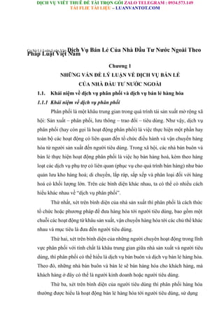 DỊCH VỤ VIẾT THUÊ ĐỀ TÀI TRỌN GÓI ZALO TELEGRAM : 0934.573.149
TẢI FLIE TÀI LIỆU – LUANVANTOT.COM
Cơ Sở Lý Luận Luận Văn Dịch Vụ Bán Lẻ Của Nhà Đầu Tư Nước Ngoài Theo
Pháp Luật Việt Nam
Chương 1
NHỮNG VẤN ĐỀ LÝ LUẬN VỀ DỊCH VỤ BÁN LẺ
CỦA NHÀ ĐẦU TƯ NƯỚC NGOÀI
1.1. Khái niệm về dịch vụ phân phối và dịch vụ bán lẻ hàng hóa
1.1.1 Khái niệm về dịch vụ phân phối
Phân phối là một khâu trung gian trong quá trình tái sản xuất mở rộng xã
hội: Sản xuất – phân phối, lưu thông – trao đổi – tiêu dùng. Như vậy, dịch vụ
phân phối (hay còn gọi là hoạt động phân phối) là việc thực hiện một phần hay
toàn bộ các hoạt động có liên quan đến tổ chức điều hành và vận chuyển hàng
hóa từ người sản xuất đến người tiêu dùng. Trong xã hội, các nhà bán buôn và
bán lẻ thực hiện hoạt động phân phối là việc họ bán hàng hoá, kèm theo hàng
loạt các dịch vụ phụ trợ có liên quan (phục vụ cho quá trình bán hàng) như bảo
quản lưu kho hàng hoá; di chuyển, lắp ráp, sắp xếp và phân loại đối với hàng
hoá có khối lượng lớn. Trên các bình diện khác nhau, ta có thể có nhiều cách
hiểu khác nhau về “dịch vụ phân phối”.
Thứ nhất, xét trên bình diện của nhà sản xuất thì phân phối là cách thức
tổ chức hoặc phương pháp để đưa hàng hóa tới người tiêu dùng, bao gồm một
chuỗi các hoạt động từ khâu sản xuất, vận chuyển hàng hóa tới các chủ thể khác
nhau và mục tiêu là đưa đến người tiêu dùng.
Thứ hai, xét trên bình diện của những người chuyên hoạt động trong lĩnh
vực phân phối với tính chất là khâu trung gian giữa nhà sản xuất và người tiêu
dùng, thì phân phối có thể hiểu là dịch vụ bán buôn và dịch vụ bán lẻ hàng hóa.
Theo đó, những nhà bán buôn và bán lẻ sẽ bán hàng hóa cho khách hàng, mà
khách hàng ở đây có thể là người kinh doanh hoặc người tiêu dùng.
Thứ ba, xét trên bình diện của người tiêu dùng thì phân phối hàng hóa
thường được hiểu là hoạt động bán lẻ hàng hóa tới người tiêu dùng, sử dụng
 
