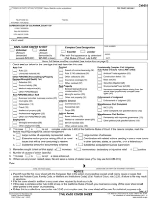 CM-010
 ATTORNEY OR PARTY WITHOUT ATTORNEY (Name, State Bar number, and address):                                                        FOR COURT USE ONLY

                                                                                                                     To keep other people from
                                                                                                                    seeing what you entered on
                                                                                                                    your form, please press the
         TELEPHONE NO.:                                       FAX NO.:
                                                                                                                   Clear This Form button at the
  ATTORNEY FOR (Name):
                                                                                                                   end of the form when finished.
SUPERIOR COURT OF CALIFORNIA, COUNTY OF
        STREET ADDRESS:
       MAILING ADDRESS:
       CITY AND ZIP CODE:

           BRANCH NAME:
     CASE NAME:

                                                                                                                CASE NUMBER:
       CIVIL CASE COVER SHEET                                     Complex Case Designation
         Unlimited         Limited
         (Amount           (Amount                     Counter              Joinder
                                                                                         JUDGE:
         demanded          demanded is          Filed with first appearance by defendant
         exceeds $25,000)  $25,000 or less)          (Cal. Rules of Court, rule 3.402)    DEPT:

                              Items 1–6 below must be completed (see instructions on page 2).
1. Check one box below for the case type that best describes this case:
      Auto Tort                                           Contract                                       Provisionally Complex Civil Litigation
             Auto (22)                                            Breach of contract/warranty (06)       (Cal. Rules of Court, rules 3.400–3.403)
             Uninsured motorist (46)                              Rule 3.740 collections (09)                  Antitrust/Trade regulation (03)
      Other PI/PD/WD (Personal Injury/Property                    Other collections (09)                       Construction defect (10)
      Damage/Wrongful Death) Tort                                 Insurance coverage (18)                      Mass tort (40)
            Asbestos (04)                                       Other contract (37)                             Securities litigation (28)
             Product liability (24)                       Real Property                                         Environmental/Toxic tort (30)
             Medical malpractice (45)                           Eminent domain/Inverse                          Insurance coverage claims arising from the
           Other PI/PD/WD (23)                                  condemnation (14)                               above listed provisionally complex case
                                                                Wrongful eviction (33)                          types (41)
      Non-PI/PD/WD (Other) Tort
             Business tort/unfair business practice (07)      Other real property (26)                   Enforcement of Judgment
             Civil rights (08)                           Unlawful Detainer                                     Enforcement of judgment (20)
             Defamation (13)                                  Commercial (31)                            Miscellaneous Civil Complaint
             Fraud (16)                                           Residential (32)                             RICO (27)
             Intellectual property (19)                           Drugs (38)                                   Other complaint (not specified above) (42)
             Professional negligence (25)                 Judicial Review                                Miscellaneous Civil Petition
           Other non-PI/PD/WD tort (35)                         Asset forfeiture (05)
                                                                                                               Partnership and corporate governance (21)
      Employment                                                  Petition re: arbitration award (11)
                                                                                                               Other petition (not specified above) (43)
           Wrongful termination (36)                              Writ of mandate (02)
             Other employment (15)                                Other judicial review (39)
2. This case         is           is not   complex under rule 3.400 of the California Rules of Court. If the case is complex, mark the
   factors requiring exceptional judicial management:
   a.       Large number of separately represented parties        d.      Large number of witnesses
   b.       Extensive motion practice raising difficult or novel  e.      Coordination with related actions pending in one or more courts
            issues that will be time-consuming to resolve                 in other counties, states, or countries, or in a federal court
   c.       Substantial amount of documentary evidence            f.      Substantial postjudgment judicial supervision
3.    Remedies sought (check all that apply): a.       monetary b.          nonmonetary; declaratory or injunctive relief                             c.         punitive
4.    Number of causes of action (specify):
5.    This case         is         is not a class action suit.
6.    If there are any known related cases, file and serve a notice of related case. (You may use form CM-015.)
Date:

                                   (TYPE OR PRINT NAME)                                                 (SIGNATURE OF PARTY OR ATTORNEY FOR PARTY)
                                                                             NOTICE
  • Plaintiff must file this cover sheet with the first paper filed in the action or proceeding (except small claims cases or cases filed
      under the Probate Code, Family Code, or Welfare and Institutions Code). (Cal. Rules of Court, rule 3.220.) Failure to file may result
      in sanctions.
  •   File this cover sheet in addition to any cover sheet required by local court rule.
  •   If this case is complex under rule 3.400 et seq. of the California Rules of Court, you must serve a copy of this cover sheet on all
      other parties to the action or proceeding.
  •   Unless this is a collections case under rule 3.740 or a complex case, this cover sheet will be used for statistical purposes only.
                                                                                                                                                                   Page 1 of 2
Form Adopted for Mandatory Use                                                                                      Cal. Rules of Court, rules 2.30, 3.220, 3.400–3.403, 3.740;
  Judicial Council of California
                                                          CIVIL CASE COVER SHEET                                            Cal. Standards of Judicial Administration, std. 3.10
   CM-010 [Rev. July 1, 2007]                                                                                                                             www.courtinfo.ca.gov
 
