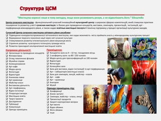 “Мистецтва корисні лише в тому випадку, якщо вони розвивають розум, а не відволікають його.” Ейнштейн
Центр сучасного мистецтва - функціональний сучасний інноваційний культурний центр з широкою сферою компетенцій, який стимулює практики
поширення та розвитку у місті сучасних мистецтв і є базою для проведення концертів, виставок, семінарів, презентацій, інсталяцій, арт перформанців міжнародного рівня, а також надає освітньо-мистецькі послуги й технічну підтримку у процесі організації культурних заходів.
Сучасний Центр сучасного мистецтва світового рівня уособлює:






Підвищення конкурентоспроможності вітчизняного мистецтва, яке надає можливість місту приймати участь у міжнародному культурному процесі
Формування творчого покоління нації через світ сучасної культури
Стимулювання розвитку інтелектуального рівня мешканців міста
Сприяння розвитку культурного потенціалу громади міста
Розвиток прикладної альтернативної мистецької освіти

Напрямки діяльності:























Організація та проведення концертів
Фотовиставка
Огляд тематичних фільмів
Музейна справа
Колекціонування
Арт-кафе
Медіа-центр
Фотостудія
Відеостудія
Книжкова лавка
Арт-крамниця
Майстер-класи
Виставкова діяльність
Арт–перформанц
Відео-інсталяції
Літературні вечори
Мистецька освіта
Творчі проекти
Дослідження
Публікації
Комунікація
Оренда приміщень

Приміщення:














Концертна зала на 4 – 10 тис. посадкових місць
2 конференц-зали: на 80 і 150 чоловік
Медіа-центр для пресконференцій на 100 чоловік
Відеостудія
Фотостудія
Колекційна зала
Зали для виставок, відео–інсталяцій та арт-перформанців
Арт – лабораторія (мистецькі класи)
Зали для семінарів, лекцій, майстер – класів
Арт - кафе
Арт – крамниця
Книгарня
Музей

Оренда приміщень під:










Конференції
Бізнес зустрічі
Семінари, майстер – класи, лекції
Презентації продуктів
Закриті корпоративні вечірки
Арт-івенти
Відео-зйомки
Фото-зйомки
Інше

 