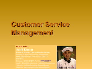 Customer ServiceCustomer Service
ManagementManagement
DESINGED BY
Sunil Kumar
Research Scholar/ Food Production Faculty
Institute of Hotel and Tourism Management,
MAHARSHI DAYANAND UNIVERSITY,
ROHTAK
Haryana- 124001 INDIA Ph. No. 09996000499
email: skihm86@yahoo.com , balhara86@gmail.com
linkedin:- in.linkedin.com/in/ihmsunilkumar
facebook: www.facebook.com/ihmsunilkumar
 