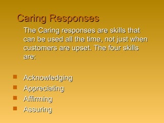 Caring ResponsesCaring Responses
The Caring responses are skills thatThe Caring responses are skills that
can be used all the time, not just whencan be used all the time, not just when
customers are upset. The four skillscustomers are upset. The four skills
are:are:
 AcknowledgingAcknowledging
 AppreciatingAppreciating
 AffirmingAffirming
 AssuringAssuring
 
