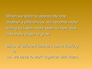 When we learn to appreciate oneWhen we learn to appreciate one
another’s differences, we become moreanother’s differences, we become more
willing to listen, more open to new ideswilling to listen, more open to new ides
and more eager to grow.and more eager to grow.
Birds of different feathers come flockingBirds of different feathers come flocking
toto
us- we have to work together with them.us- we have to work together with them.
 