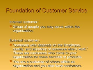 Foundation of Customer ServiceFoundation of Customer Service
Internal customer:Internal customer:
 Group of people you may serve within theGroup of people you may serve within the
organization.organization.
External customer:External customer:
 ““someone who depends on the timeliness,someone who depends on the timeliness,
quality, and accuracy of someone else’s work.”quality, and accuracy of someone else’s work.”
These are customers who come to yourThese are customers who come to your
organization for some services or products.organization for some services or products.
 You are a customer of others within anYou are a customer of others within an
organization and you also have customers.organization and you also have customers.
 
