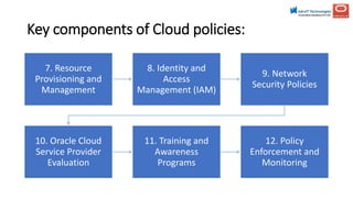 Key components of Cloud policies:
7. Resource
Provisioning and
Management
8. Identity and
Access
Management (IAM)
9. Network
Security Policies
10. Oracle Cloud
Service Provider
Evaluation
11. Training and
Awareness
Programs
12. Policy
Enforcement and
Monitoring
 