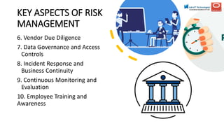 KEY ASPECTS OF RISK
MANAGEMENT
6. Vendor Due Diligence
7. Data Governance and Access
Controls
8. Incident Response and
Business Continuity
9. Continuous Monitoring and
Evaluation
10. Employee Training and
Awareness
 
