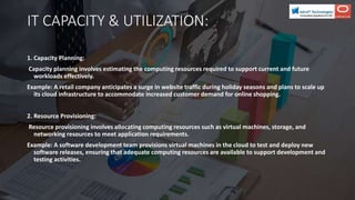 IT CAPACITY & UTILIZATION:
1. Capacity Planning:
Capacity planning involves estimating the computing resources required to support current and future
workloads effectively.
Example: A retail company anticipates a surge in website traffic during holiday seasons and plans to scale up
its cloud infrastructure to accommodate increased customer demand for online shopping.
2. Resource Provisioning:
Resource provisioning involves allocating computing resources such as virtual machines, storage, and
networking resources to meet application requirements.
Example: A software development team provisions virtual machines in the cloud to test and deploy new
software releases, ensuring that adequate computing resources are available to support development and
testing activities.
 