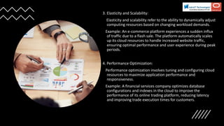3. Elasticity and Scalability:
Elasticity and scalability refer to the ability to dynamically adjust
computing resources based on changing workload demands.
Example: An e-commerce platform experiences a sudden influx
of traffic due to a flash sale. The platform automatically scales
up its cloud resources to handle increased website traffic,
ensuring optimal performance and user experience during peak
periods.
4. Performance Optimization:
Performance optimization involves tuning and configuring cloud
resources to maximize application performance and
responsiveness.
Example: A financial services company optimizes database
configurations and indexes in the cloud to improve the
performance of its online trading platform, reducing latency
and improving trade execution times for customers.
 